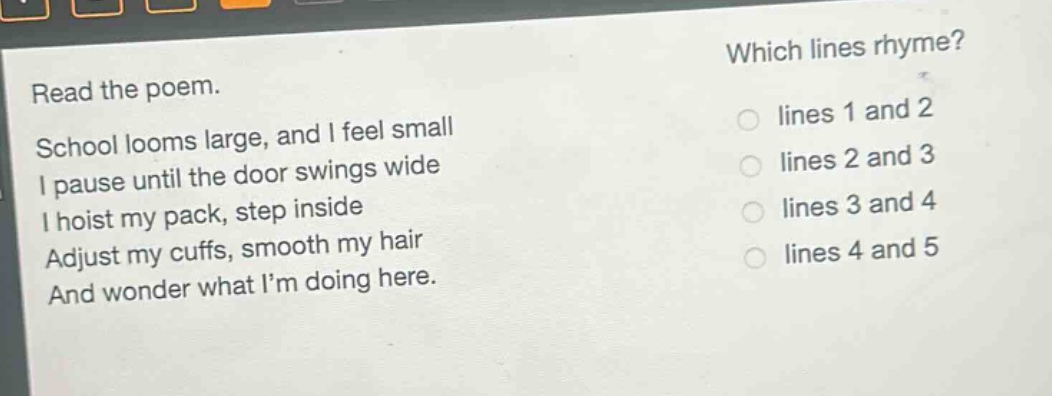 read the poem.\nschool looms large, and i feel small\ni pause until the door swings wide\ni hoist my pack, step inside\nadjust my cuffs, smooth my hair\nand wonder what im doing here.\nwhich lines rhyme?\nlines 1 and 2\nlines 2 and 3\nlines 3 and 4\nlines 4 and 5