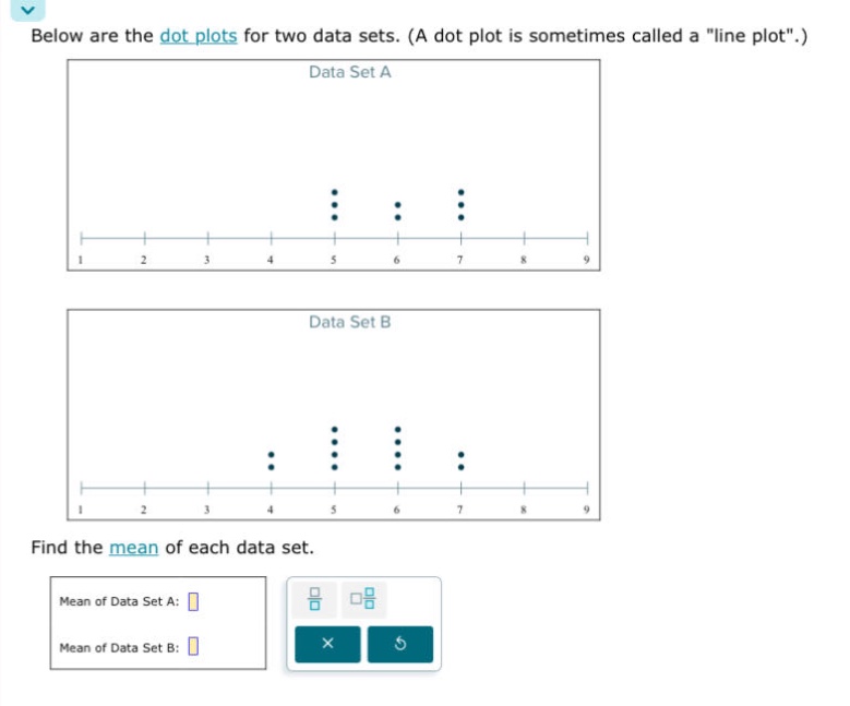 below are the dot plots for two data sets. (a dot plot is sometimes called a \line plot\.)\nfind the mean of each data set.\nmean of data set a:\nmean of data set b: