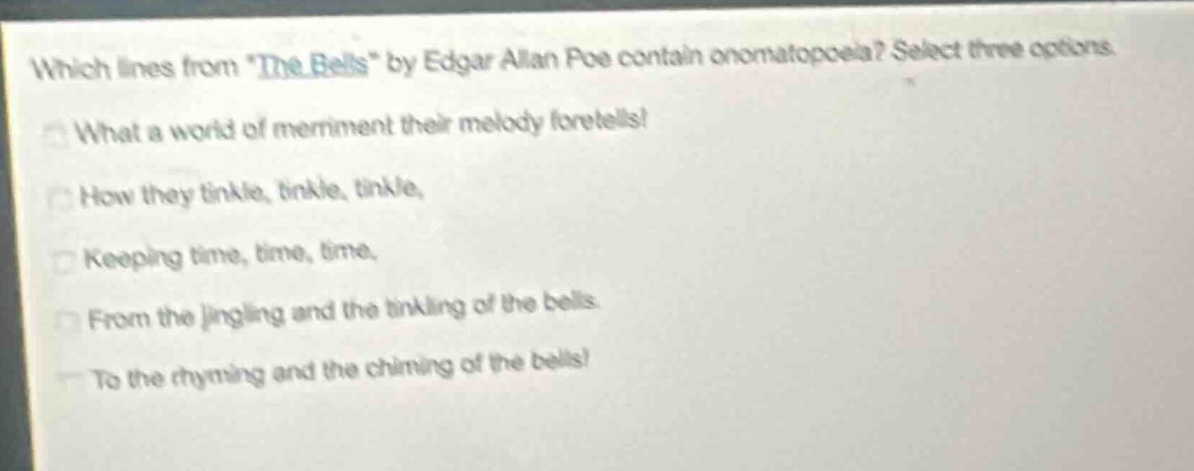 which lines from \the bells\ by edgar allan poe contain onomatopoeia? select three options.\nwhat a world of merriment their melody foretells!\nhow they tinkle, tinkle, tinkle,\nkeeping time, time, time,\nfrom the jingling and the tinkling of the bells.\nto the rhyming and the chiming of the bells!