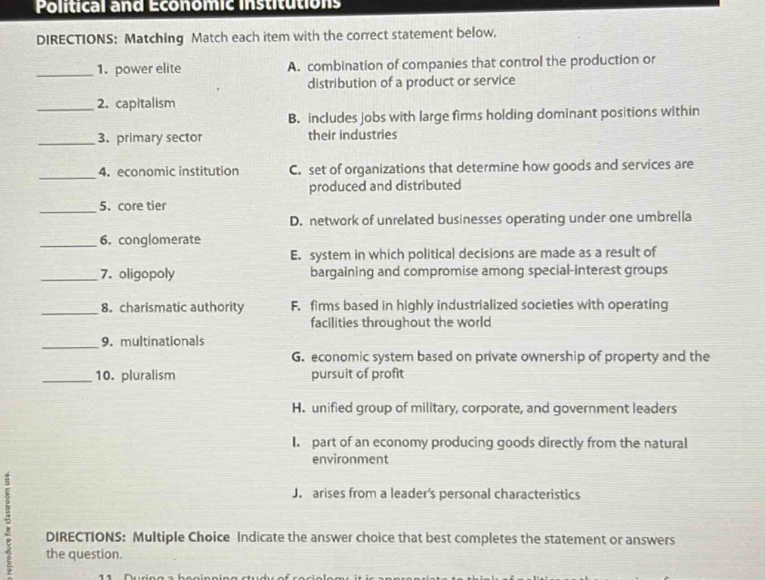 political and economic institutions\ndirections: matching match each item with the correct statement below.\n1. power elite\na. combination of companies that control the production or distribution of a product or service\n2. capitalism\nb. includes jobs with large firms holding dominant positions within their industries\n3. primary sector\n4. economic institution\nc. set of organizations that determine how goods and services are produced and distributed\n5. core tier\n6. conglomerate\nd. network of unrelated businesses operating under one umbrella\n7. oligopoly\ne. system in which political decisions are made as a result of bargaining and compromise among special - interest groups\n8. charismatic authority\nf. firms based in highly industrialized societies with operating facilities throughout the world\n9. multinationals\n10. pluralism\ng. economic system based on private ownership of property and the pursuit of profit\nh. unified group of military, corporate, and government leaders\ni. part of an economy producing goods directly from the natural environment\nj. arises from a leaders personal characteristics\ndirections: multiple choice indicate the answer choice that best completes the statement or answers the question.