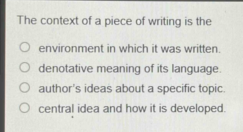 the context of a piece of writing is the\no environment in which it was written.\ndenotative meaning of its language.\nauthors ideas about a specific topic.\ncentral idea and how it is developed.
