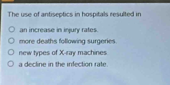 the use of antiseptics in hospitals resulted in\nan increase in injury rates.\nmore deaths following surgeries.\nnew types of x - ray machines.\na decline in the infection rate.