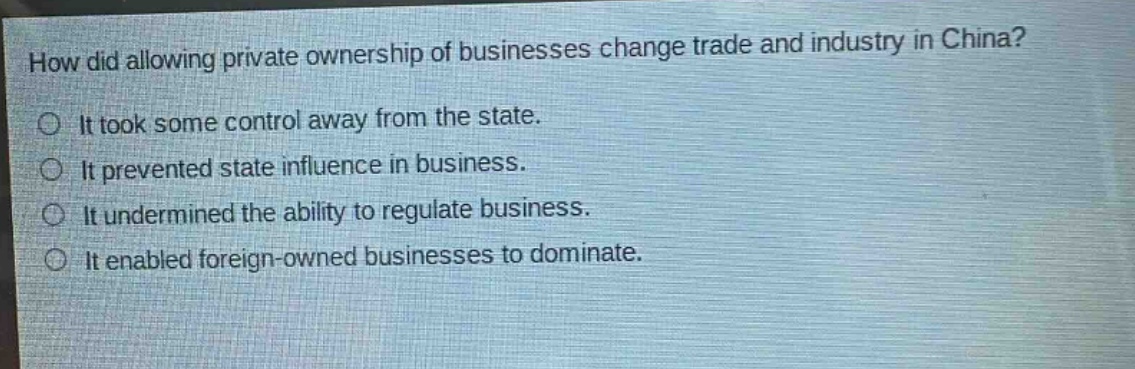 how did allowing private ownership of businesses change trade and industry in china?\nit took some control away from the state.\nit prevented state influence in business.\nit undermined the ability to regulate business.\nit enabled foreign - owned businesses to dominate.