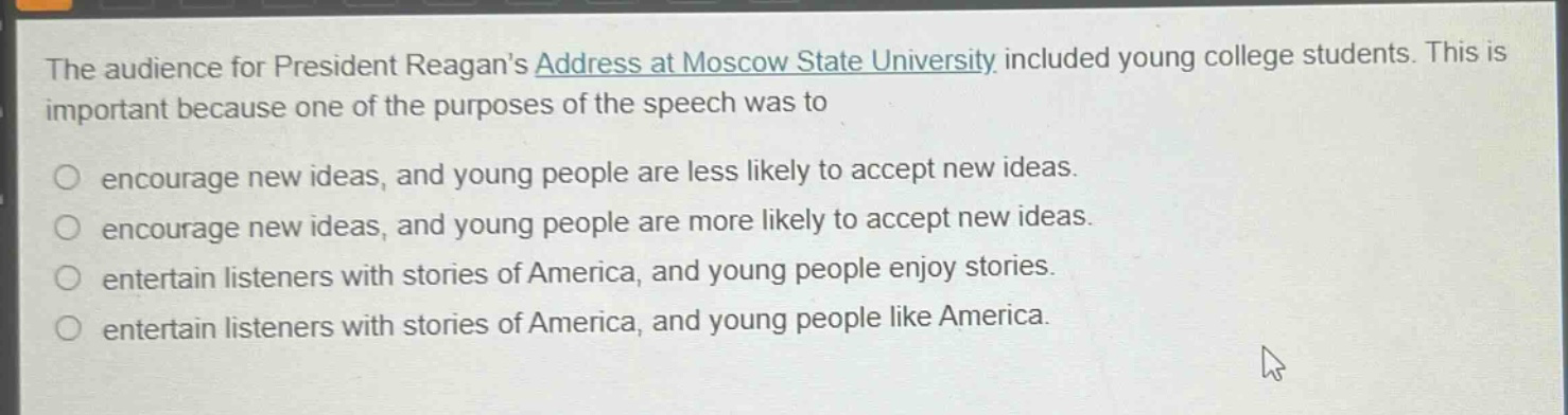the audience for president reagans address at moscow state university included young college students. this is important because one of the purposes of the speech was to\n○ encourage new ideas, and young people are less likely to accept new ideas.\n○ encourage new ideas, and young people are more likely to accept new ideas.\n○ entertain listeners with stories of america, and young people enjoy stories.\n○ entertain listeners with stories of america, and young people like america.