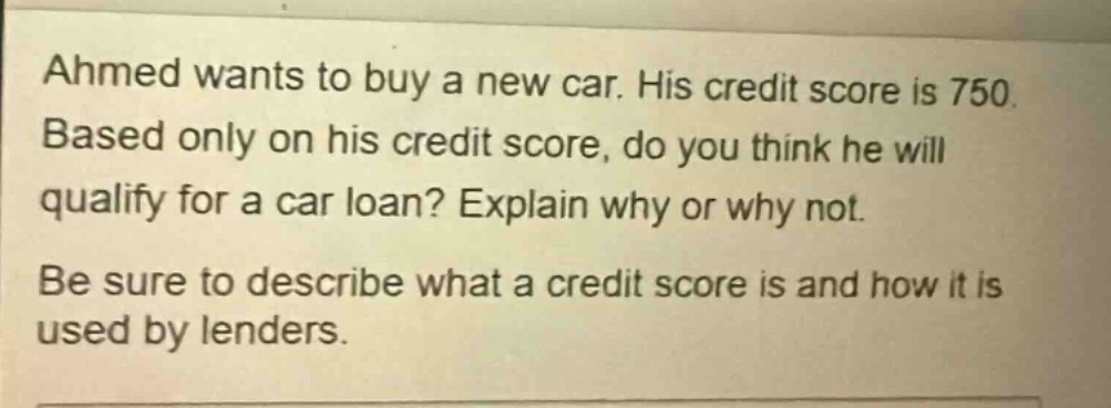 ahmed wants to buy a new car. his credit score is 750. based only on his credit score, do you think he will qualify for a car loan? explain why or why not. be sure to describe what a credit score is and how it is used by lenders.