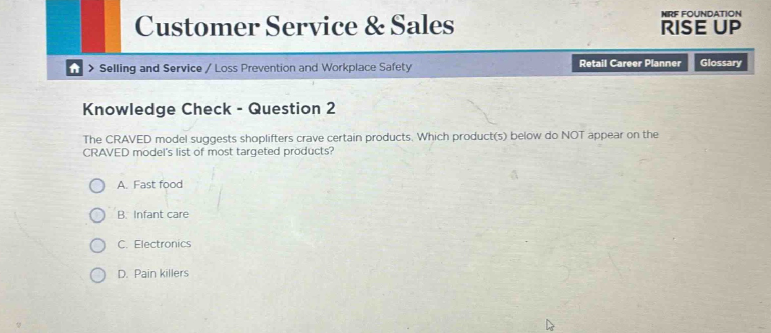 knowledge check - question 2\nthe craved model suggests shoplifters crave certain products. which product(s) below do not appear on the craved models list of most targeted products?\na. fast food\nb. infant care\nc. electronics\nd. pain killers