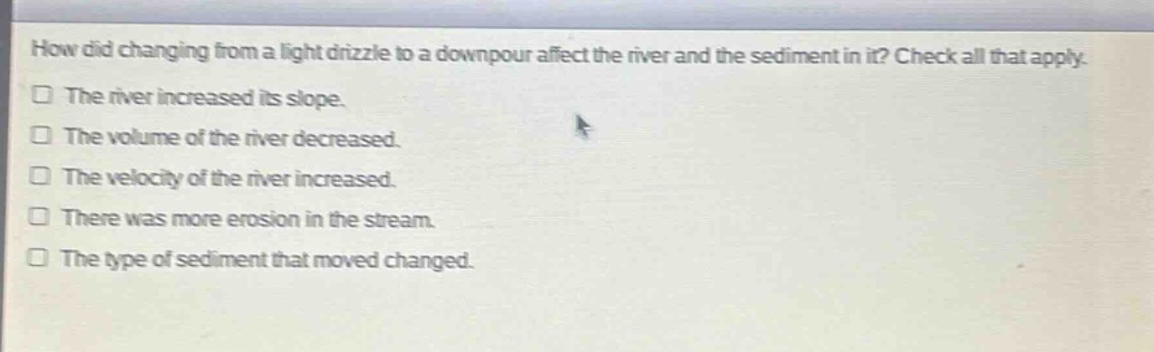 how did changing from a light drizzle to a downpour affect the river and the sediment in it? check all that apply.\nthe river increased its slope.\nthe volume of the river decreased.\nthe velocity of the river increased.\nthere was more erosion in the stream.\nthe type of sediment that moved changed.