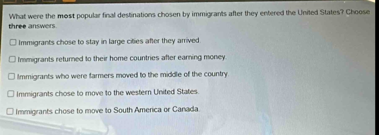 what were the most popular final destinations chosen by immigrants after they entered the united states? choose three answers.\n□ immigrants chose to stay in large cities after they arrived.\n□ immigrants returned to their home countries after earning money.\n□ immigrants who were farmers moved to the middle of the country.\n□ immigrants chose to move to the western united states.\n□ immigrants chose to move to south america or canada.