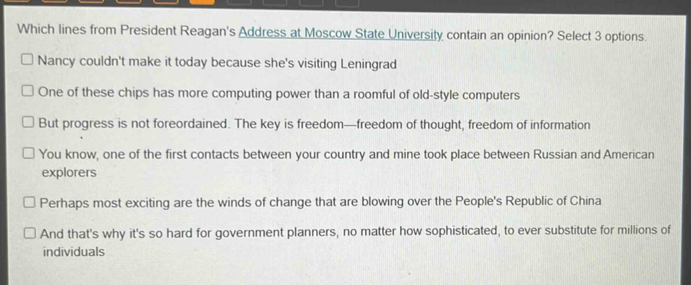 which lines from president reagans address at moscow state university contain an opinion? select 3 options.\n□ nancy couldnt make it today because shes visiting leningrad\n□ one of these chips has more computing power than a roomful of old - style computers\n□ but progress is not foreordained. the key is freedom—freedom of thought, freedom of information\n□ you know, one of the first contacts between your country and mine took place between russian and american explorers\n□ perhaps most exciting are the winds of change that are blowing over the peoples republic of china\n□ and thats why its so hard for government planners, no matter how sophisticated, to ever substitute for millions of individuals