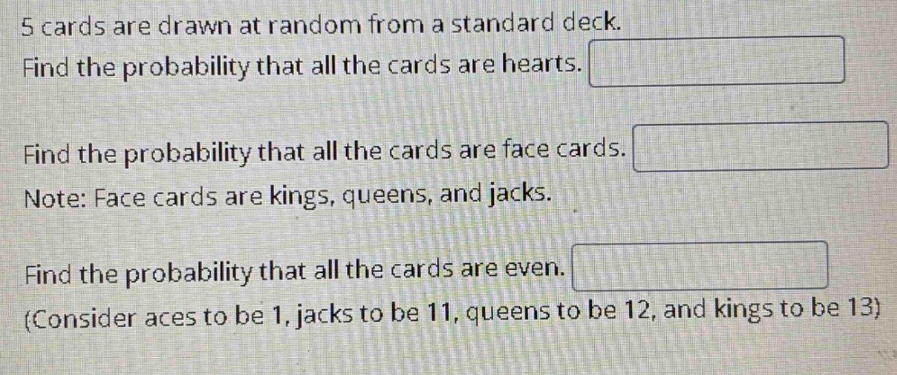 5 cards are drawn at random from a standard deck. find the probability that all the cards are hearts. find the probability that all the cards are face cards. note: face cards are kings, queens, and jacks. find the probability that all the cards are even. (consider aces to be 1, jacks to be 11, queens to be 12, and kings to be 13)