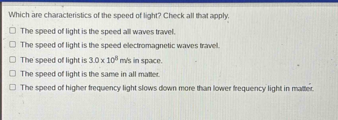 which are characteristics of the speed of light? check all that apply.\nthe speed of light is the speed all waves travel.\nthe speed of light is the speed electromagnetic waves travel.\nthe speed of light is 3.0 x 10^8 m/s in space.\nthe speed of light is the same in all matter.\nthe speed of higher frequency light slows down more than lower frequency light in matter.