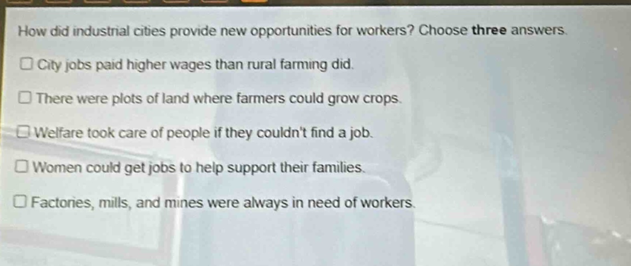 how did industrial cities provide new opportunities for workers? choose three answers.\n□ city jobs paid higher wages than rural farming did.\n□ there were plots of land where farmers could grow crops.\n□ welfare took care of people if they couldnt find a job.\n□ women could get jobs to help support their families.\n□ factories, mills, and mines were always in need of workers.