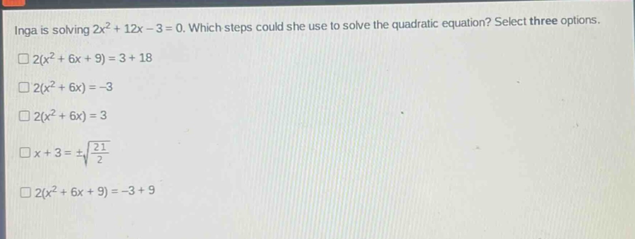 inga is solving $2x^{2}+12x - 3 = 0$. which steps could she use to solve the quadratic equation? select three options.\n$2(x^{2}+6x + 9)=3 + 18$\n$2(x^{2}+6x)=-3$\n$2(x^{2}+6x)=3$\n$x + 3=pmsqrt{\frac{21}{2}}$\n$2(x^{2}+6x + 9)=-3 + 9$