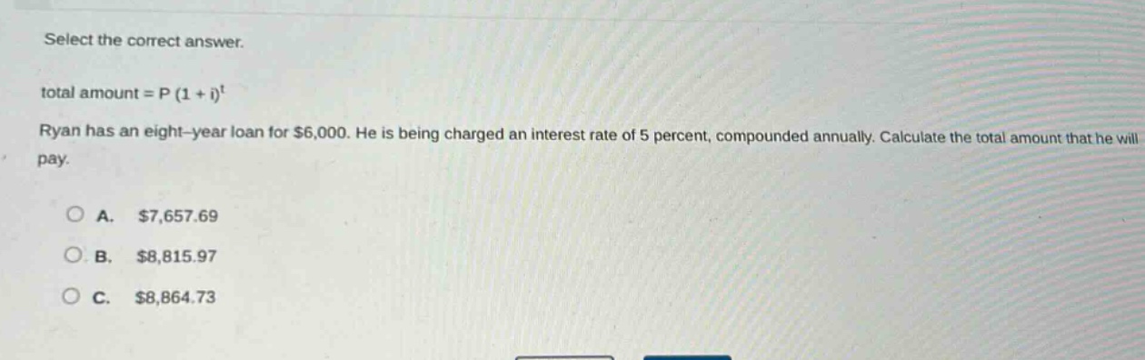 select the correct answer.\ntotal amount = p (1 + i)^t\nryan has an eight - year loan for $6,000. he is being charged an interest rate of 5 percent, compounded annually. calculate the total amount that he will pay.\na. $7,657.69\nb. $8,815.97\nc. $8,864.73