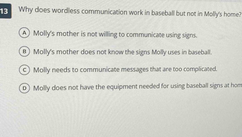why does wordless communication work in baseball but not in mollys home?\na mollys mother is not willing to communicate using signs.\nb mollys mother does not know the signs molly uses in baseball.\nc molly needs to communicate messages that are too complicated.\nd molly does not have the equipment needed for using baseball signs at home