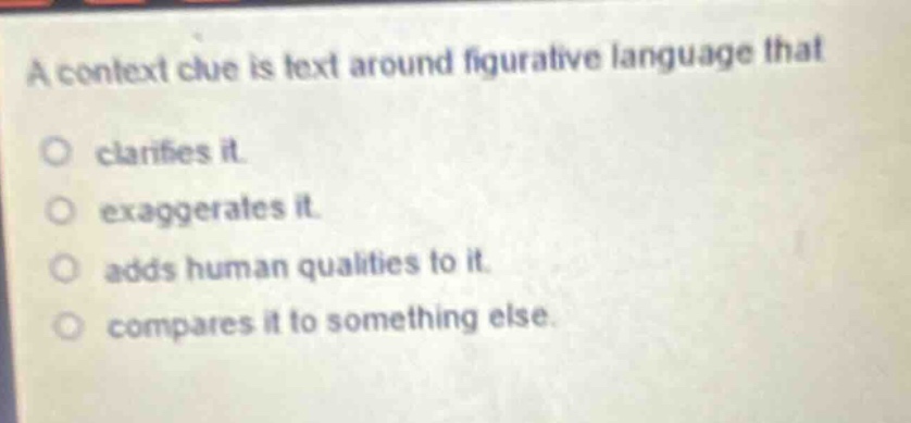 a context clue is text around figurative language that\nclarifies it.\nexaggerates it.\nadds human qualities to it.\ncompares it to something else.