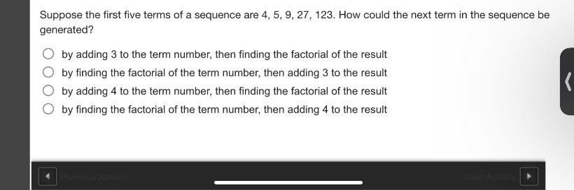 suppose the first five terms of a sequence are 4, 5, 9, 27, 123. how could the next term in the sequence be generated?\nby adding 3 to the term number, then finding the factorial of the result\nby finding the factorial of the term number, then adding 3 to the result\nby adding 4 to the term number, then finding the factorial of the result\nby finding the factorial of the term number, then adding 4 to the result
