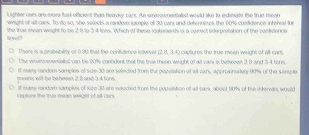 lighter cars are more fuel - efficient than heavier cars. an environmentalist would like to estimate the true mean weight of all cars. to do so, she selects a random sample of 30 cars and determines the 90% confidence interval for the true mean weight to be 2.8 to 3.4 tons. which of these statements is a correct interpretation of the confidence level?\nthere is a probability of 0.90 that the confidence interval (2.8, 3.4) captures the true mean weight of all cars.\nthe environmentalist can be 90% confident that the true mean weight of all cars is between 2.8 and 3.4 tons.\nif many random samples of size 30 are selected from the population of all cars, approximately 90% of the sample means will be between 2.8 and 3.4 tons.\nif many random samples of size 30 are selected from the population of all cars, about 90% of the intervals would capture the true mean weight of all cars.