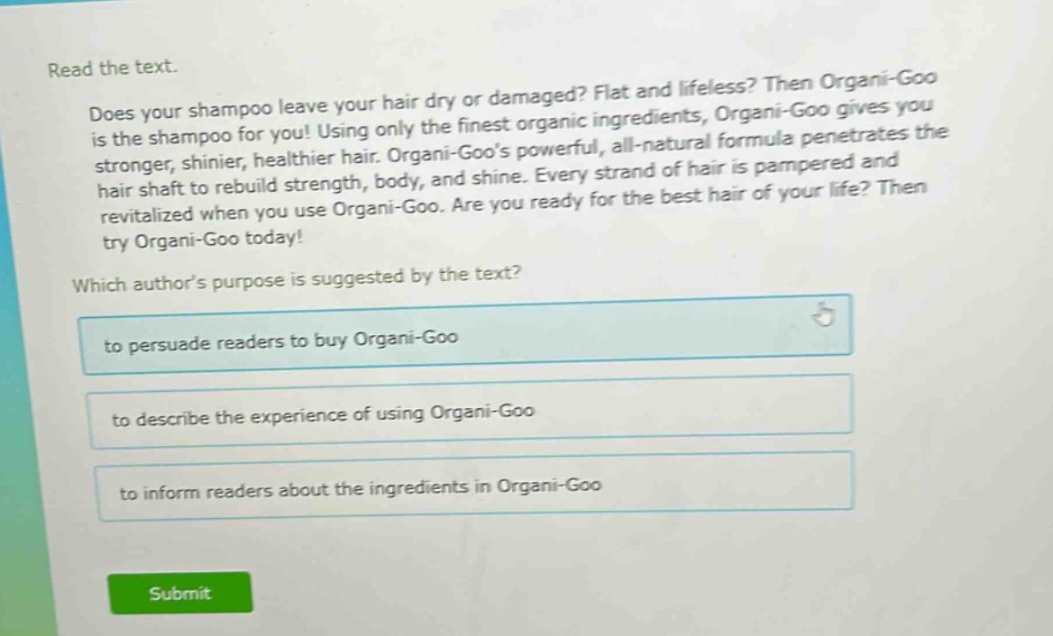 read the text.\ndoes your shampoo leave your hair dry or damaged? flat and lifeless? then organi - goo is the shampoo for you! using only the finest organic ingredients, organi - goo gives you stronger, shinier, healthier hair. organi - goos powerful, all - natural formula penetrates the hair shaft to rebuild strength, body, and shine. every strand of hair is pampered and revitalized when you use organi - goo. are you ready for the best hair of your life? then try organi - goo today!\nwhich authors purpose is suggested by the text?\nto persuade readers to buy organi - goo\nto describe the experience of using organi - goo\nto inform readers about the ingredients in organi - goo