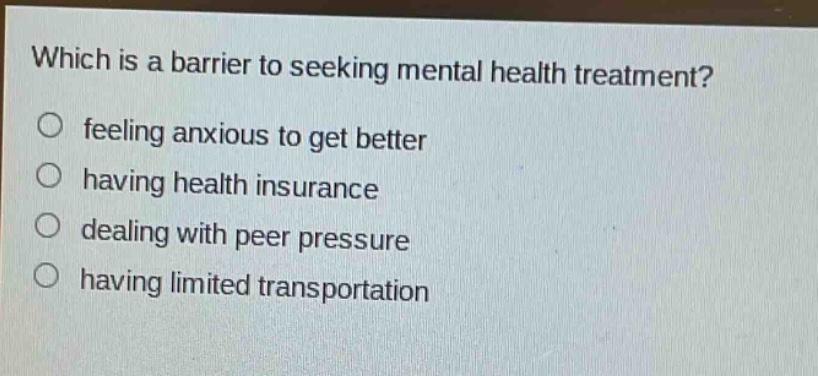 which is a barrier to seeking mental health treatment?\nfeeling anxious to get better\nhaving health insurance\ndealing with peer pressure\nhaving limited transportation