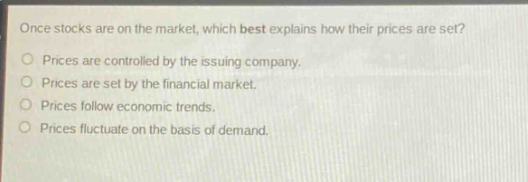 once stocks are on the market, which best explains how their prices are set?\nprices are controlled by the issuing company.\nprices are set by the financial market.\nprices follow economic trends.\nprices fluctuate on the basis of demand.