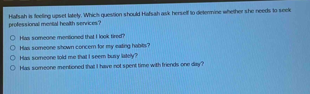 hafsah is feeling upset lately. which question should hafsah ask herself to determine whether she needs to seek professional mental health services?\n○ has someone mentioned that i look tired?\n○ has someone shown concern for my eating habits?\n○ has someone told me that i seem busy lately?\n○ has someone mentioned that i have not spent time with friends one day?
