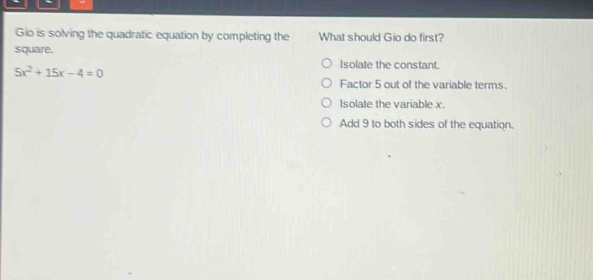 gio is solving the quadratic equation by completing the square. 5x² + 15x - 4 = 0. what should gio do first? isolate the constant. factor 5 out of the variable terms. isolate the variable x. add 9 to both sides of the equation.
