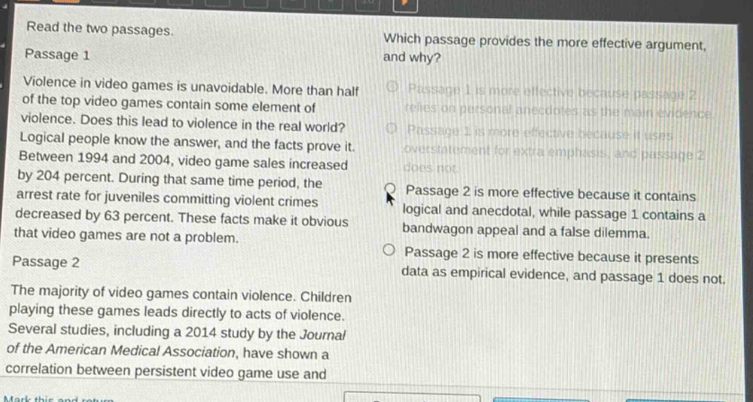 read the two passages.\npassage 1\nviolence in video games is unavoidable. more than half of the top video games contain some element of violence. does this lead to violence in the real world? logical people know the answer, and the facts prove it. between 1994 and 2004, video game sales increased by 204 percent. during that same time period, the arrest rate for juveniles committing violent crimes decreased by 63 percent. these facts make it obvious that video games are not a problem.\npassage 2\nthe majority of video games contain violence. children playing these games leads directly to acts of violence. several studies, including a 2014 study by the journal of the american medical association, have shown a correlation between persistent video game use and\nwhich passage provides the more effective argument, and why?\npassage 1 is more effective because passage 2 relies on personal anecdotes as the main evidence.\npassage 1 is more effective because it uses overstatement for extra emphasis, and passage 2 does not.\npassage 2 is more effective because it contains logical and anecdotal, while passage 1 contains a bandwagon appeal and a false dilemma.\npassage 2 is more effective because it presents data as empirical evidence, and passage 1 does not.