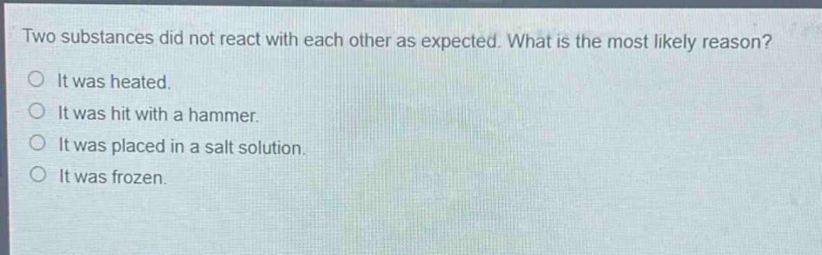 two substances did not react with each other as expected. what is the most likely reason?\no it was heated.\no it was hit with a hammer.\no it was placed in a salt solution.\no it was frozen.