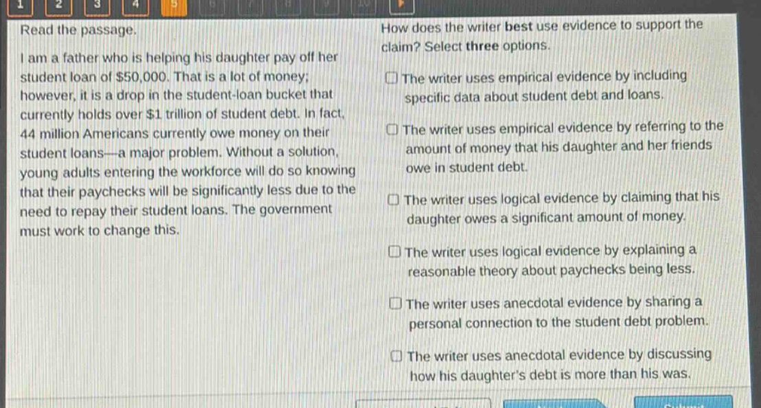 read the passage. i am a father who is helping his daughter pay off her student loan of $50,000. that is a lot of money; however, it is a drop in the student - loan bucket that currently holds over $1 trillion of student debt. in fact, 44 million americans currently owe money on their student loans—a major problem. without a solution, young adults entering the workforce will do so knowing that their paychecks will be significantly less due to the need to repay their student loans. the government must work to change this. how does the writer best use evidence to support the claim? select three options. the writer uses empirical evidence by including specific data about student debt and loans. the writer uses empirical evidence by referring to the amount of money that his daughter and her friends owe in student debt. the writer uses logical evidence by claiming that his daughter owes a significant amount of money. the writer uses logical evidence by explaining a reasonable theory about paychecks being less. the writer uses anecdotal evidence by sharing a personal connection to the student debt problem. the writer uses anecdotal evidence by discussing how his daughters debt is more than his was.