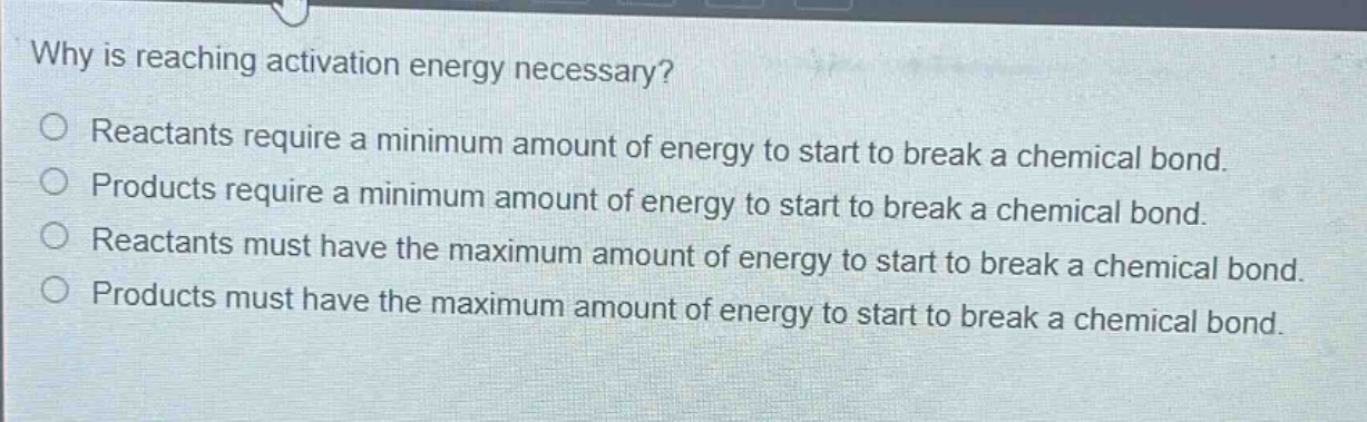 why is reaching activation energy necessary?\nreactants require a minimum amount of energy to start to break a chemical bond.\nproducts require a minimum amount of energy to start to break a chemical bond.\nreactants must have the maximum amount of energy to start to break a chemical bond.\nproducts must have the maximum amount of energy to start to break a chemical bond.