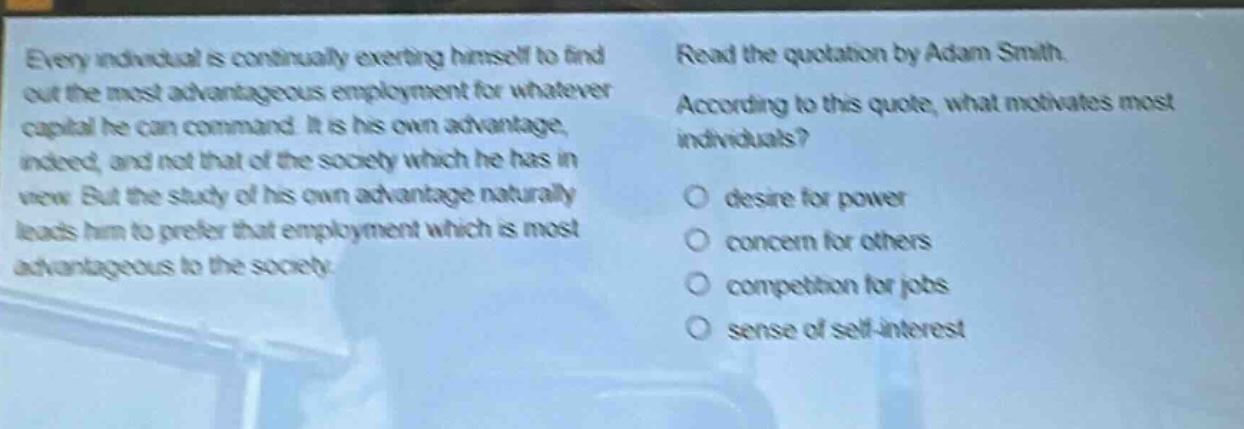 every individual is continually exerting himself to find out the most advantageous employment for whatever capital he can command. it is his own advantage, indeed, and not that of the society which he has in view. but the study of his own advantage naturally leads him to prefer that employment which is most advantageous to the society. read the quotation by adam smith. according to this quote, what motivates most individuals? desire for power concern for others competition for jobs sense of self - interest