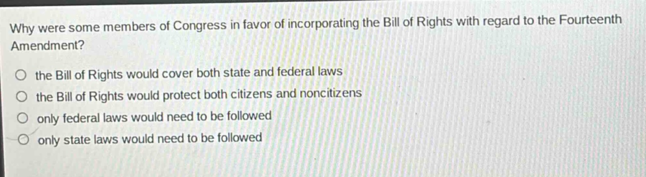 why were some members of congress in favor of incorporating the bill of rights with regard to the fourteenth amendment?\no the bill of rights would cover both state and federal laws\no the bill of rights would protect both citizens and noncitizens\no only federal laws would need to be followed\no only state laws would need to be followed