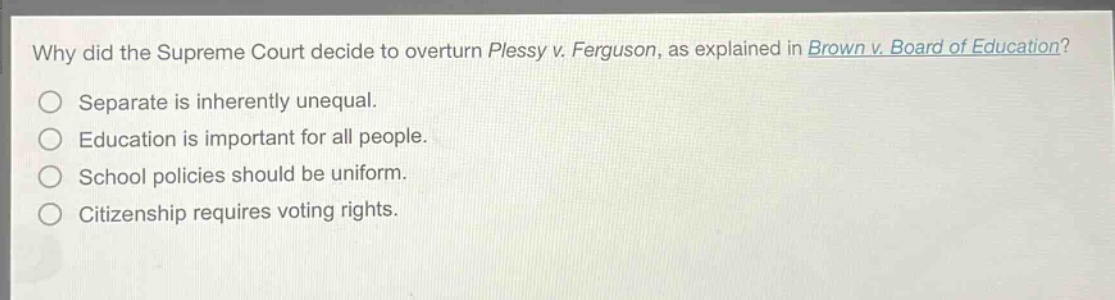 why did the supreme court decide to overturn plessy v. ferguson, as explained in brown v. board of education?\nseparate is inherently unequal.\neducation is important for all people.\nschool policies should be uniform.\ncitizenship requires voting rights.
