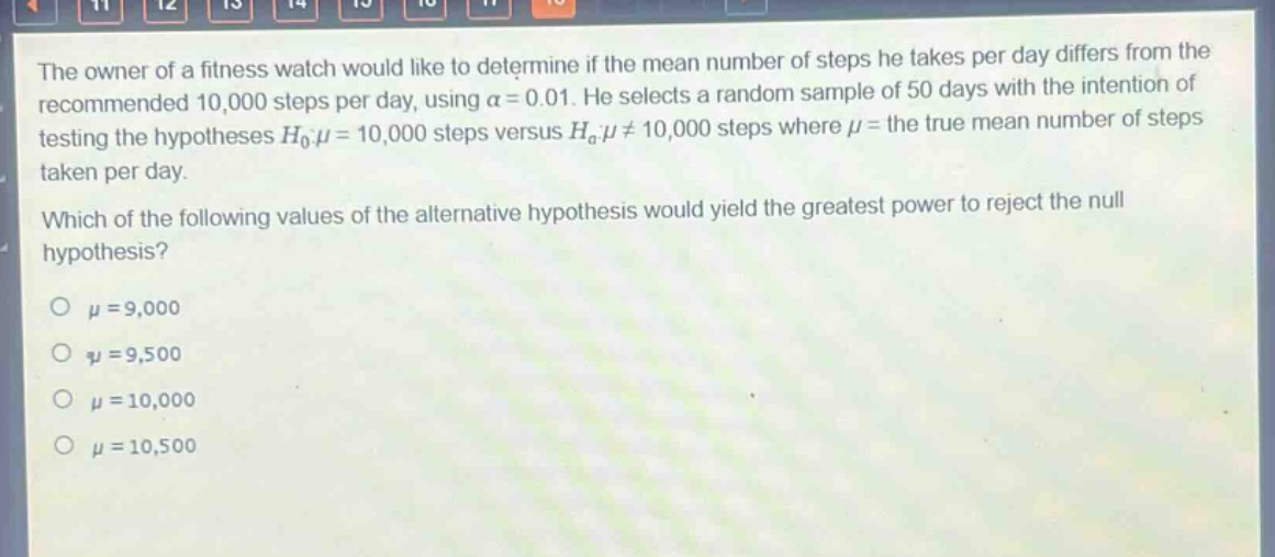 the owner of a fitness watch would like to determine if the mean number of steps he takes per day differs from the recommended 10,000 steps per day, using $alpha = 0.01$. he selects a random sample of 50 days with the intention of testing the hypotheses $h_0:mu = 10,000$ steps versus $h_a:mu\neq10,000$ steps where $mu$ = the true mean number of steps taken per day. which of the following values of the alternative hypothesis would yield the greatest power to reject the null hypothesis?\n$mu = 9,000$\n$mu = 9,500$\n$mu = 10,000$\n$mu = 10,500$