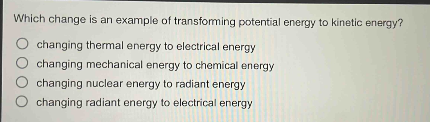 which change is an example of transforming potential energy to kinetic energy?\nchanging thermal energy to electrical energy\nchanging mechanical energy to chemical energy\nchanging nuclear energy to radiant energy\nchanging radiant energy to electrical energy