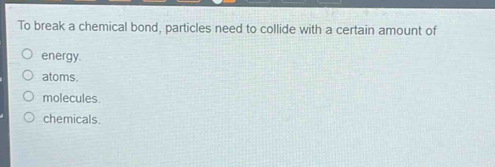 to break a chemical bond, particles need to collide with a certain amount of\nenergy.\natoms.\nmolecules.\nchemicals.