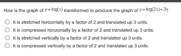 how is the graph of $y = \\log(x)$ transformed to produce the graph of $y = \\log(2x)+3$?\nit is stretched horizontally by a factor of 2 and translated up 3 units.\nit is compressed horizontally by a factor of 2 and translated up 3 units.\nit is stretched vertically by a factor of 2 and translated up 3 units.\nit is compressed vertically by a factor of 2 and translated up 3 units.