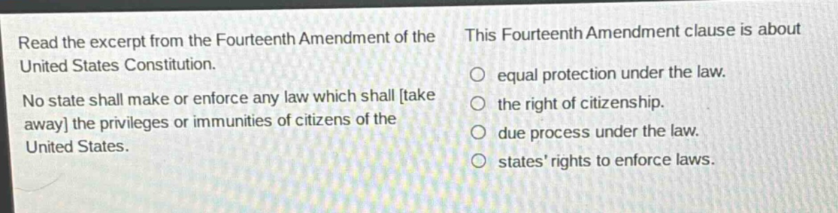 read the excerpt from the fourteenth amendment of the united states constitution. no state shall make or enforce any law which shall take away the privileges or immunities of citizens of the united states. this fourteenth amendment clause is about equal protection under the law. the right of citizenship. due process under the law. states’ rights to enforce laws.