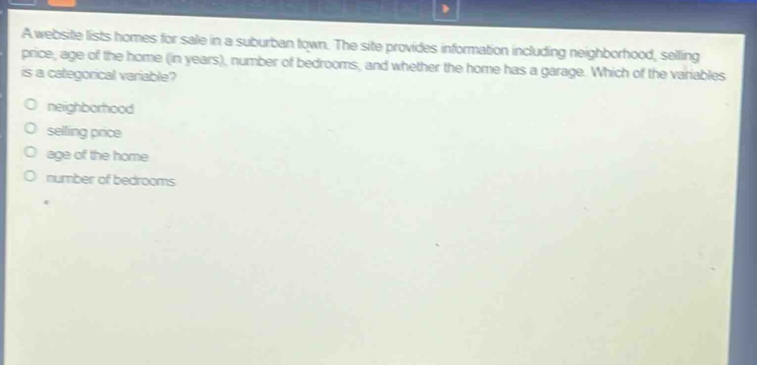a website lists homes for sale in a suburban town. the site provides information including neighborhood, selling price, age of the home (in years), number of bedrooms, and whether the home has a garage. which of the variables is a categorical variable?\nneighborhood\nselling price\nage of the home\nnumber of bedrooms