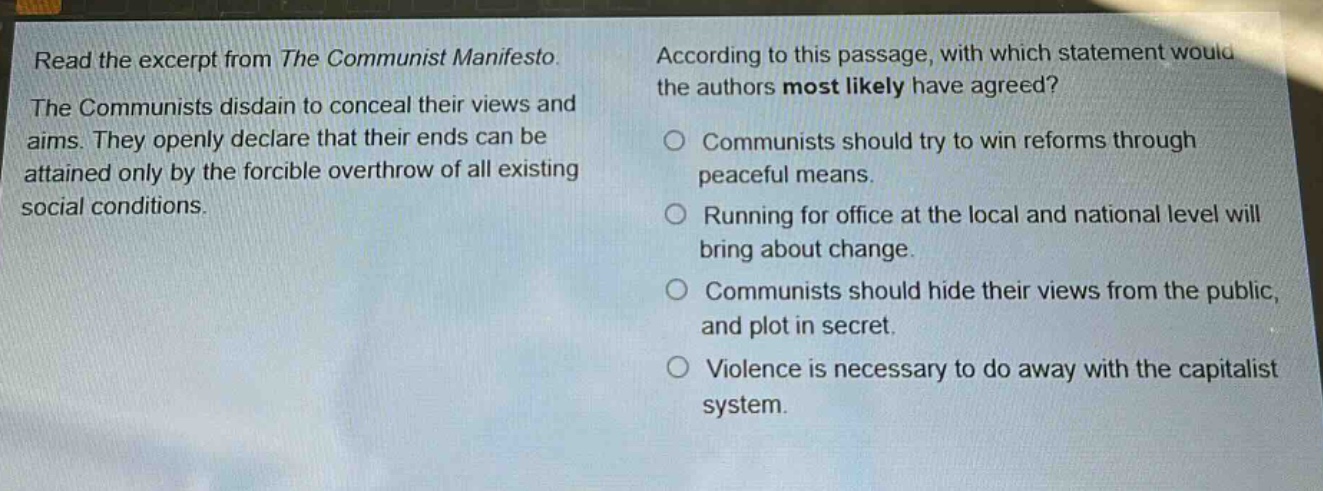 read the excerpt from the communist manifesto. the communists disdain to conceal their views and aims. they openly declare that their ends can be attained only by the forcible overthrow of all existing social conditions. according to this passage, with which statement would the authors most likely have agreed? communists should try to win reforms through peaceful means. running for office at the local and national level will bring about change. communists should hide their views from the public, and plot in secret. violence is necessary to do away with the capitalist system.