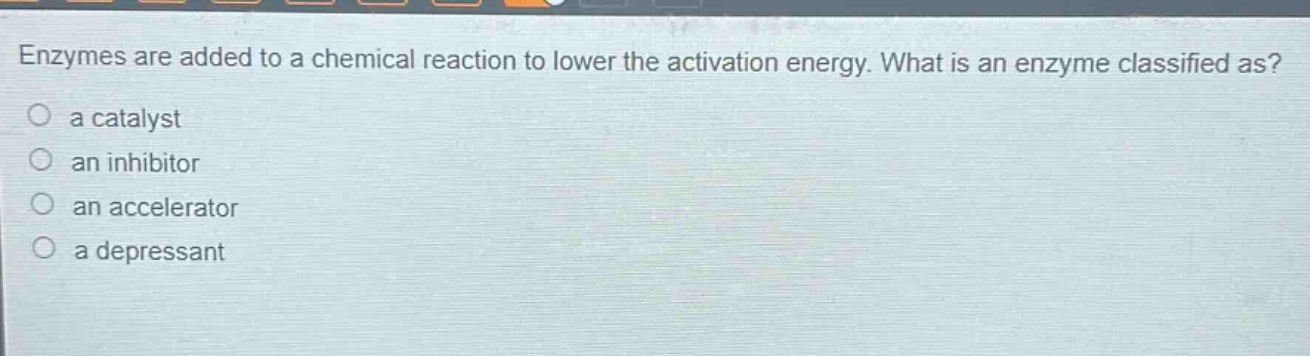 enzymes are added to a chemical reaction to lower the activation energy. what is an enzyme classified as?\n a catalyst\n an inhibitor\n an accelerator\n a depressant
