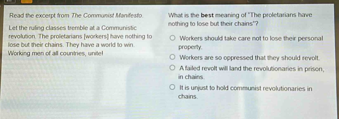 read the excerpt from the communist manifesto. let the ruling classes tremble at a communistic revolution. the proletarians workers have nothing to lose but their chains. they have a world to win. working men of all countries, unite! what is the best meaning of “the proletarians have nothing to lose but their chains”? workers should take care not to lose their personal property. workers are so oppressed that they should revolt. a failed revolt will land the revolutionaries in prison, in chains. it is unjust to hold communist revolutionaries in chains.