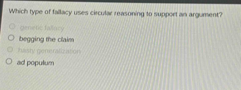 which type of fallacy uses circular reasoning to support an argument?\n- genetic fallacy\n- begging the claim\n- hasty generalization\n- ad populum
