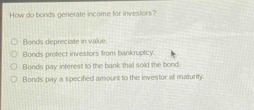 how do bonds generate income for investors?\n○ bonds depreciate in value.\n○ bonds protect investors from bankruptcy.\n○ bonds pay interest to the bank that sold the bond.\n○ bonds pay a specified amount to the investor at maturity.