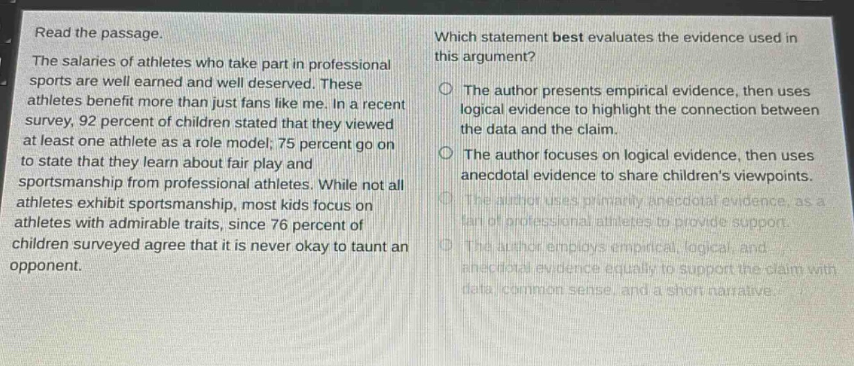read the passage. the salaries of athletes who take part in professional sports are well earned and well deserved. these athletes benefit more than just fans like me. in a recent survey, 92 percent of children stated that they viewed at least one athlete as a role model; 75 percent go on to state that they learn about fair play and sportsmanship from professional athletes. while not all athletes exhibit sportsmanship, most kids focus on athletes with admirable traits, since 76 percent of children surveyed agree that it is never okay to taunt an opponent. which statement best evaluates the evidence used in this argument? the author presents empirical evidence, then uses logical evidence to highlight the connection between the data and the claim. the author focuses on logical evidence, then uses anecdotal evidence to share children’s viewpoints. the author uses primarily anecdotal evidence, as a fan of professional athletes to provide support. the author employs empirical, logical, and anecdotal evidence equally to support the claim with data, common sense, and a short narrative.