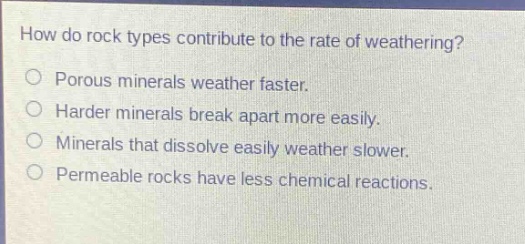 how do rock types contribute to the rate of weathering?\no porous minerals weather faster.\no harder minerals break apart more easily.\no minerals that dissolve easily weather slower.\no permeable rocks have less chemical reactions.