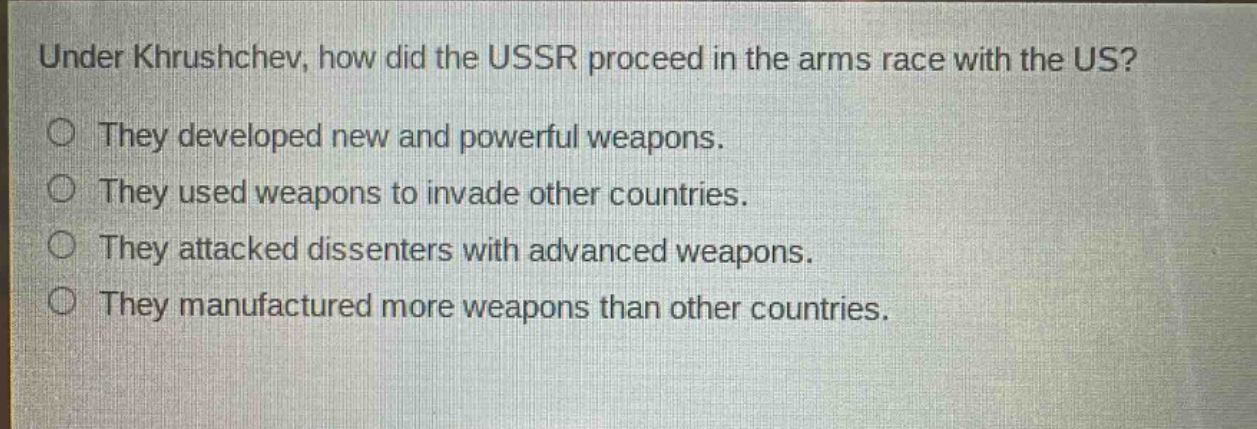 under khrushchev, how did the ussr proceed in the arms race with the us?\nthey developed new and powerful weapons.\nthey used weapons to invade other countries.\nthey attacked dissenters with advanced weapons.\nthey manufactured more weapons than other countries.