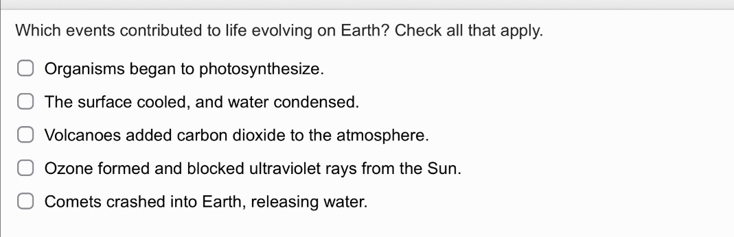 which events contributed to life evolving on earth? check all that apply.\norganisms began to photosynthesize.\nthe surface cooled, and water condensed.\nvolcanoes added carbon dioxide to the atmosphere.\nozone formed and blocked ultraviolet rays from the sun.\ncomets crashed into earth, releasing water.