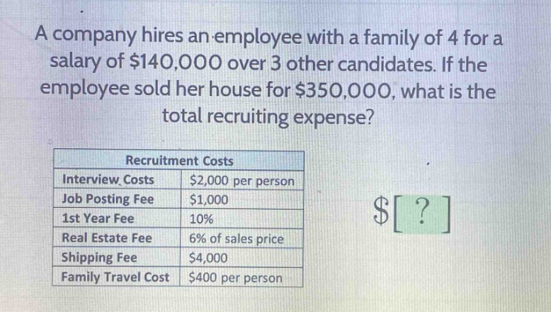 a company hires an employee with a family of 4 for a salary of $140,000 over 3 other candidates. if the employee sold her house for $350,000, what is the total recruiting expense?\n\nrecruitment costs\ninterview costs: $2,000 per person\njob posting fee: $1,000\n1st year fee: 10%\nreal estate fee: 6% of sales price\nshipping fee: $4,000\nfamily travel cost: $400 per person